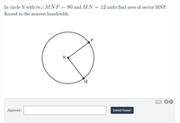 **Geometry Problem: Finding the Area of a Sector**

In circle N with \( \angle MNP = 90^\circ \) and \( MN = 12 \) units, find the area of sector MNP. Round to the nearest hundredth.

### Diagram Description
The diagram provided shows a circle with center N. Points M and P are on the circumference of the circle. The angle \( \angle MNP \) is a right angle, i.e., \( 90^\circ \). The radius of the circle, denoted by the length MN, is 12 units.

### Calculations
To find the area of sector MNP, we use the formula for the area of a sector:
\[ \text{Area of Sector} = \frac{\theta}{360^\circ} \times \pi r^2 \]
where \( \theta \) is the angle of the sector and \( r \) is the radius of the circle.

Given:
\[
\theta = 90^\circ
\]
\[
r = 12 \text{ units}
\]

Plugging these values into the formula, we get:
\[
\text{Area of Sector} = \frac{90^\circ}{360^\circ} \times \pi (12)^2
\]

Simplify the fraction:
\[
= \frac{1}{4} \times \pi \times 144
\]
\[
= 36\pi
\]

Using the approximation \( \pi \approx 3.14 \):
\[
\text{Area of Sector} = 36 \times 3.14
\]
\[
\approx 113.04
\]

Therefore, the area of sector MNP is approximately

\[
\boxed{113.04} \text{ square units}
\]