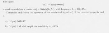 The signal
m(t) = 2 cos(4000)
is used to modulate a carrier c(t) = 100 sin(2x fet), with frequency f. = 100kHz.
is
Determine and sketch the spectrum of the modulated signal s(t), if the modulation performed
a) (10pts) DSB-SC,
b) (10pts) AM with amplitude sensitivity ka-0.25,