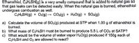 Ethanethiol, C2H$SH(g) is a very smelly compound that is added to natural gas so
that
gas leaks can be detected easily. When the natural gas is burned, ethanethiol
undergoes combustion as well.
C2HSSH(g) + O2(g) – CO2(g) + H20(g) + SO2(g)
a) Calculate the volume of SO2(g) produced at STP when 1.00 g of ethanethiol is
burned.
b) What mass of C2H5SH must be burned to produce 5.5 L of CO2 at SATP?
c) What would be the volume of water vapor H20(g) produced if 150g each of
C2HSSH and Oz are allowed to react?
