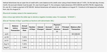 Vertical Adventures has an open line of credit with a zero balance at its credit union using a fixed interest rate of 7.45%. On the last day of every
month, the accrued interest must be paid. On July 8 and August 14, the company made advances of $12,500.00 and $10,750.00, respectively.
On July 30, it made a payment of $7,500.00. Vertical Adventures will restore its zero balance on August 31. Construct a full repayment schedule
from July 8 to August 31.
(Round all monetary values to the nearest penny.)
(Use a minus sign before the dollar sign to denote a negative monetary value. For example, "-$149.63".)
(Give all "Number of Days" quantities as fractions with denominator 365.)
Date
Balance Annual
before Interest
Transaction Rate
Number Interest Accrued
of Days Charged Interest
Payment
(+) or
Advance
(-)
Principal Balance after
Amount Transaction
Jul 8
$12,500.00
Jul 30
7.45%
Jul 31
7.45%
Aug 14
7.45%
Aug 31
7.45%