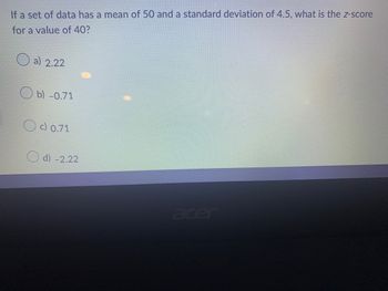 If a set of data has a mean of 50 and a standard deviation of 4.5, what is the z-score
for a value of 40?
a) 2.22
b) -0.71
c) 0.71
d) -2.22