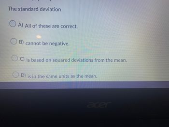 The standard deviation
OA) All of these are correct.
B) cannot be negative.
C) is based on squared deviations from the mean.
D) is in the same units as the mean.