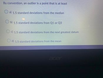 By convention, an outlier is a point that is at least
a) 1.5 standard deviations from the median
Ob) 1.5 standard deviations from Q1 or Q3
c) 1.5 standard deviations from the next greatest datum
d) 1.5 standard deviations from the mean