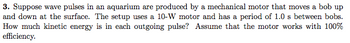 3. Suppose wave pulses in an aquarium are produced by a mechanical motor that moves a bob up
and down at the surface. The setup uses a 10-W motor and has a period of 1.0 s between bobs.
How much kinetic energy is in each outgoing pulse? Assume that the motor works with 100%
efficiency.