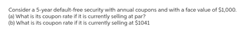 Consider a 5-year default-free security with annual coupons and with a face value of $1,000.
(a) What is its coupon rate if it is currently selling at par?
(b) What is its coupon rate if it is currently selling at $1041