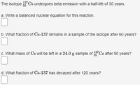 The isotope "Cs undergoes beta emission with a half-life of 30 years.
137
55
a. Write a balanced nuclear equation for this reaction.
b. What fraction of Cs-137 remains in a sample of the isotope after 60 years?
c. What mass of Cs will be left in a 24.0 g sample of Cs after 90 years?
55
d. What fraction of Cs-137 has decayed after 120 years?
