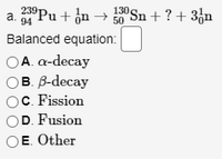 a.
94
°Pu+ ¿n→
130 Sn + ? + 3fn
Balanced equation:
ОА. а-decay
в В decay
C. Fission
D. Fusion
E. Other
