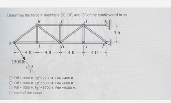 Determine the force in members DE, DF, and GF of the cantilevered truss
B
D
H
G
F
4 ft-
4 ft
4 ft
4 ft
1500 16
OFdf = 1000 #, Fgf = 2700 #, Fde = 400 #
OFdf = 2000 #, Fgf = 5000 #, Fde = 600 #
OFdf 1000 #, Fgf = 5700 #, Fde = 6400 #.
none of the above
3 ft