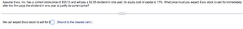 Assume Evco, Inc. has a current stock price of $53.13 and will pay a $2.05 dividend in one year; its equity cost of capital is 17%. What price must you expect Evco stock to sell for immediately
after the firm pays the dividend in one year to justify its current price?
We can expect Evco stock to sell for $
(Round to the nearest cent.)