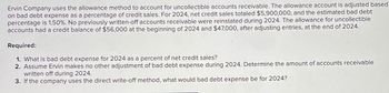 Ervin Company uses the allowance method to account for uncollectible accounts receivable. The allowance account is adjusted based
on bad debt expense as a percentage of credit sales. For 2024, net credit sales totaled $5,900,000, and the estimated bad debt
percentage is 1.50%. No previously written-off accounts receivable were reinstated during 2024. The allowance for uncollectible
accounts had a credit balance of $56,000 at the beginning of 2024 and $47,000, after adjusting entries, at the end of 2024.
Required:
1. What is bad debt expense for 2024 as a percent of net credit sales?
2. Assume Ervin makes no other adjustment of bad debt expense during 2024. Determine the amount of accounts receivable
written off during 2024.
3. If the company uses the direct write-off method, what would bad debt expense be for 2024?