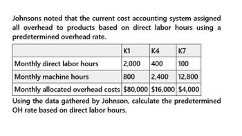 Johnsons noted that the current cost accounting system assigned
all overhead to products based on direct labor hours using a
predetermined overhead rate.
Monthly direct labor hours
Monthly machine hours
K1
K4
K7
2,000 400
100
800 2,400 12,800
Monthly allocated overhead costs $80,000 $16,000 $4,000
Using the data gathered by Johnson, calculate the predetermined
OH rate based on direct labor hours.