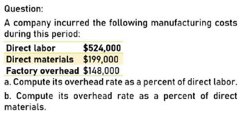 Question:
A company incurred the following manufacturing costs
during this period:
Direct labor
$524,000
Direct materials $199,000
Factory overhead $148,000
a. Compute its overhead rate as a percent of direct labor.
b. Compute its overhead rate as a percent of direct
materials.