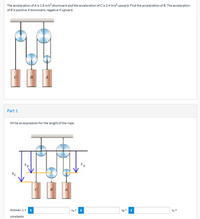 The acceleration of A is 1.8 m/s downward and the acceleration of Cis 2.4 m/s² upward. Find the acceleration of B. The acceleration
of B is positive if downward, negative if upward.
C
B
A
Part 1
Write an expression for the length of the rope.
B
A
Answer: L=
SA+
Sg+
sc+
constants
