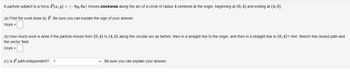 A particle subject to a force F(x, y) = (-6y, 6x) moves clockwise along the arc of a circle of radius 4 centered at the origin, beginning at (0,4) and ending at (4,0).
(a) Find the work done by F. Be sure you can explain the sign of your answer.
Work =
(b) How much work is done if the particle moves from (0,4) to (4,0) along the circular arc as before, then in a straight line to the origin, and then in a straight line to (0,4)? Hint: Sketch this closed path and
the vector field.
Work =
(c) IsF path-independent? ?
✓ Be sure you can explain your answer.