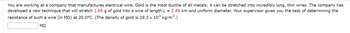 **Calculating the Resistance of a Gold Wire**

**Problem Statement:**

You are working at a company that manufactures electrical wire. Gold is the most ductile of all metals; it can be stretched into incredibly long, thin wires. The company has developed a new technique that will stretch 1.65 g of gold into a wire of length \(L = 2.48 \text{ km}\) and uniform diameter. Your supervisor gives you the task of determining the resistance of such a wire (in \( \text{M}\Omega \)) at \(20.0^\circ\text{C}\). (The density of gold is \(19.3 \times 10^3 \text{ kg/m}^3\).)

**Task:**

Determine the resistance of the wire.

**Input:**

\[ \boxed{} \text{ } \text{M}\Omega \]

**Density of gold:**

\[ 19.3 \times 10^3 \text{ kg/m}^3\]