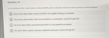 Question 19
In the reactions of the 5 alkyl halides in ethanol (EtOH), which substrates reacted and which pathway was likely followed?
A None of the alkyl halides reacted as EtOH is not capable of being a nucleophile.
B
The primary alkyl halides, which are accessible to a nucleophile, reacted through SN2.
All
of the alkyl halides reacted because EtOH is a very powerful nucleophile.
The alkyl halides capable of giving a stabilized carbocation reacted through SN1.