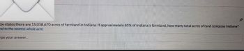 ov states there are 15,058,670 acres of farmland in Indiana. If approximately 65% of Indiana is farmland, how many total acres of land compose Indiana?
and to the nearest whole acre.
ype your answer...