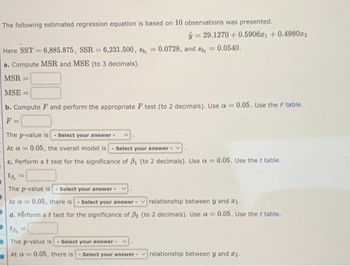 The following estimated regression equation is based on 10 observations was presented.
ŷ 29.1270 +0.59061 +0.498022
Here SST 6,885.875, SSR = 6,231.500, sb =
=
0.0728, and 8 = 0.0540.
a. Compute MSR and MSE (to 3 decimals).
MSR:
MSE:
b. Compute F and perform the appropriate F test (to 2 decimals). Use a = 0.05. Use the F table.
F
=
The p-value is - Select your answer -
At a = 0.05, the overall model is Select your answer - V
c. Perform a t test for the significance of B₁ (to 2 decimals). Use a = 0.05. Use the t table.
to
=
The p-value is -Select your answer -
At a= 0.05, there is - Select your answer-relationship between y and ₁.
d. Perform a t test for the significance of B₂ (to 2 decimals). Use a = 0.05. Use the t table.
to₂ =
The p-value is - Select your answer -
At a = 0.05, there is Select your answer-relationship between y and #₂.