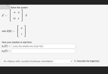 TH
||
Solve the system
-4 -2
with 7 (0)
10 4
18
-2
-[:]
1
Give your solution in real form.
x₁ (t) = (cos(-2t)+sin(8t)-sin(-2t))e^(2t)
x₂(t) =
An ellipse with counterclockwise orientation
1. Describe the trajectory.