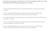 A capacitor is charging in a simple RC circuit with a dc battery. Which one of the
following statements about this capacitor is accurate?
There is no magnetic field between the capacitor plates because no charge travels between
the plates.
There is a magnetic field between the capacitor plates, even though no charge travels
between them, because the magnetic flux between the plates is changing.
The magnetic field between the capacitor plates is increasing with time because the charge on
the plates is increasing.
There is a magnetic field between the capacitor plates because charge travels between the
plates by jumping from one plate to the other.
There is a magnetic field between the capacitor plates, even though no charge travels
between them, because the electric flux between the plates is changing.
