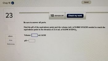 Chap 19 i
23
eBook
Print
References
Volume:
pH =
10 attempts left
Be sure to answer all parts.
Find the pH of the equivalence point and the volume (mL) of 0.0865 M KOH needed to reach the
equivalence point in the titration of 23.4 mL of 0.0390 M HNO2.
mL KOH
Check my work
Saved