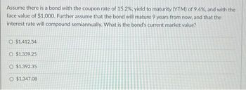 Assume there is a bond with the coupon rate of 15.2%, yield to maturity (YTM) of 9.4%, and with the
face value of $1,000. Further assume that the bond will mature 9 years from now, and that the
interest rate will compound semiannually. What is the bond's current market value?
O $1,412.34
O $1,339.25
O $1,392.35
O $1,347.08