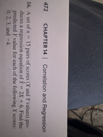 472
er
CHAPTER 14 | Correlation and Regression
16. A set of n = 15 pairs of scores (X and Y values) pro-
duces a regression equation of Y = 2X + 6. Find the
predicted Y value for each of the following X scores:
0, 2, 3, and -4.