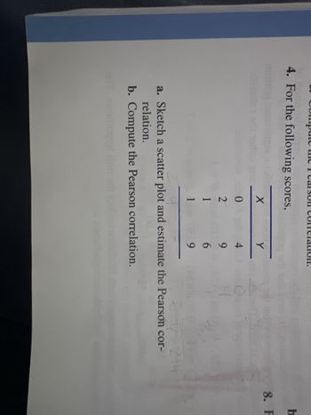 4. For the following scores,
X
0
2
1
1
Y
4
9
6
9
4
20-214
a. Sketch a scatter plot and estimate the Pearson cor-
relation.
b. Compute the Pearson correlation.
eft zizodioque
b
8. F