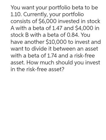 You want your portfolio beta to be
1.10. Currently, your portfolio
consists of $6,000 invested in stock
A with a beta of 1.47 and $4,000 in
stock B with a beta of 0.84. You
have another $10,000 to invest and
want to divide it between an asset
with a beta of 1.74 and a risk-free
asset. How much should you invest
in the risk-free asset?