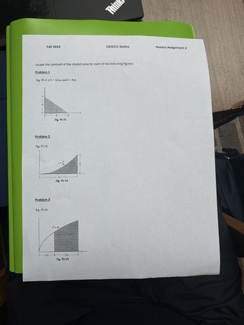 Fall 2024
Think
CIEG211 Statics
Honors Assignment 2
Locate the centroid of the shaded area for each of the following figures:
Problem 1
Fig, P5-11 if b = 12 in. and h = 8 in.
Problem 2
Fig. P5-14.
Problem 3
Fig. P5-19.
- 2 in.
y2-3x
b
Fig. P5-11
22
Fig. P5-14
- 3 in.-
Fig. P5-19