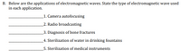 B. Below are the applications of electromagnetic waves. State the type of electromagnetic wave used
in each application.
_1. Camera autofocusing
_2. Radio broadcasting
_3. Diagnosis of bone fractures
_4. Sterilization of water in drinking fountains
_5. Sterilization of medical instruments
