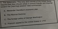 5. The statement, "The duty and interest of the United States
require that they should adopt a conduct friendly and impartial
toward the [warring] powers" best summarizes:
A. Alexander Hamilton's economic plan
B. The Monroe Doctrine
C. The foreign policy of George Washington
D. France's appeal to the United States in 1793
