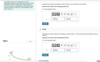 A package of mass m is released from rest at a
warehouse loading dock and slides down the 2.5-m-high,
frictionless chute to a waiting truck. Unfortunately, the
truck driver went on a break without having removed the
previous package, of mass 2m, from the bottom of the
chute. (Figure 1)
Suppose the packages stick together. What is their common speed after the collision?
Express your answer with the appropriate units.
▸ View Available Hint(s)
Figure
h
m
1 of 1
2m
?
v
Value
Units
Submit
Part B
Suppose the collision between the packages is perfectly elastic. To what height does the package of mass m
rebound?
Express your answer with the appropriate units.
▸ View Available Hint(s)
Α
h
Value
Units
Submit
Provide Feedback
?
Next