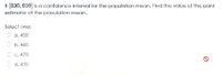 If 330, 610 is a confidence interval for the population mean. Find the value of the point
estimator of the population mean.
Select one:
a. 450
O b. 460
O c. 470
O d. 430
