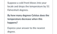 Suppose a cold front blows into your
locale and drops the temperature by 51
Fahrenheit degrees.
By how many degrees Celsius does the
temperature decrease when this
happens?
Express your answer to the nearest
degree.
