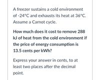 A freezer sustains a cold environment
of -24°C and exhausts its heat at 36°C.
Assume a Carnot cycle.
How much does it cost to remove 288
kJ of heat from the cold environment if
the price of energy consumption is
13.5 cents per kWh?
Express your answer in cents, to at
least two places after the decimal
point.
