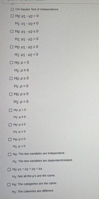 Chi-Square Test of Independence
O HO: H1 - P2 = 0
H1: H1- H2 0
O Ho: P1 - P2 < 0
H1: P1- P2 > 0
O Ho: P1 - H2 > 0
H1: P1 - P2 < 0
O Họ: p = 0
H1: p ± 0
O Ho: p 2 0
H1: p < 0
O Họ: p<0
H1: p>0
Ho: p = 0
H1: µ # 0
O HO: ps0
H1: p > 0
O Ho: P20
H1: p< 0
Ho: The two variables are independent.
H1 The two variables are dependent/related.
O Họ: H1= H2 = H3 = H4
H1: Not all the u's are the same.
Ho: The categories are the same.
H1: The cateories are different.
