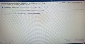 Leon and Heldi decided to invest $3.500 annually for only the first eight years of their marriage. The first payment was made at age 20. If the annual interest rate is 9%, how much
accumulated interest and principal will they have at age 657
Click the icon to view the interest and annuity table for discrete compounding when i=9% per year.
The accumulated interest and principal will equal $. (Round to the nearest dollar)
Ask my instructor
ETTID
Clear all