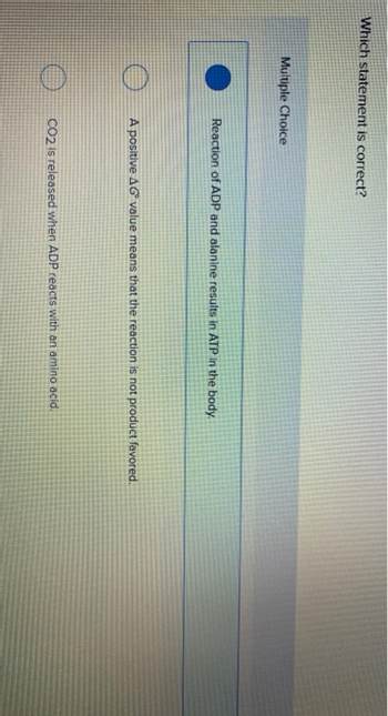 Which statement is correct?
Multiple Choice
O
Reaction of ADP and alanine results in ATP in the body.
A positive AG value means that the reaction is not product favored.
CO2 is released when ADP reacts with an amino acid.