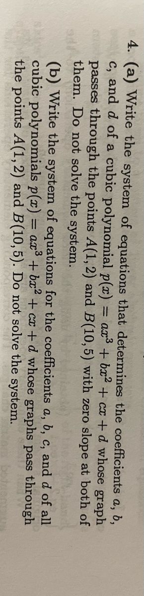 4. (a) Write the system of equations that determines the coefficients
c, and d of a cubic polynomial p(x) =
a, b,
= ax³ + bx² + cx + d whose graph
passes through the points A(1, 2) and B(10,5) with zero slope at both of
them. Do not solve the system.
CHOR
N
(b) Write the system of equations for the coefficients a, b, c, and
cubic polynomials p(x) = ax³ + bx² + cx+d whose graphs
the points A(1, 2) and B(10,5). Do not solve the system.
d of all
pass through