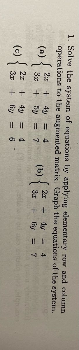 1. Solve the system of equations by applying elementary row and column operations to the augmented matrix. Graph the equations of the system.

\[
\begin{align*}
\text{(a)} & \quad \left\{
\begin{array}{l}
2x + 4y = 4 \\
3x + 5y = 7
\end{array}
\right. \\[12pt]
\text{(b)} & \quad \left\{
\begin{array}{l}
2x + 4y = 4 \\
3x + 6y = 7
\end{array}
\right. \\[12pt]
\text{(c)} & \quad \left\{
\begin{array}{l}
2x + 4y = 4 \\
3x + 6y = 6
\end{array}
\right.
\end{align*}
\]