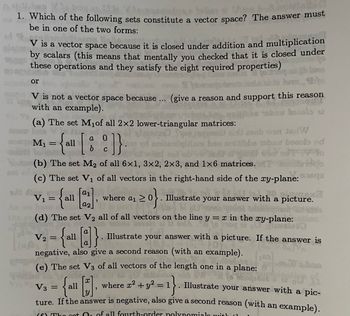 be XW
Ansagdada
tollen
1. Which of the following sets constitute a vector space? The answer must
be in one of the two forms:
V is a vector space because it is closed under addition and multiplication
by scalars (this means that mentally you checked that it is closed under
these operations and they satisfy the eight required properties)
or
V is not a vector space because ... (give a reason and support this reason
with an example).
bacola
(a) The set M₁of all 2x2 lower-triangular matrices:
a
= {all [8]}
(b) The set M₂ of all 6x1, 3x2, 2x3, and 1×6 matrices.
(c) The set V₁ of all vectors in the right-hand side of the xy-plane:sqa
strate your answer with a picture.
A
a1
are an 20}. Illu
a2
(d) The set V₂ all of all vectors on the line y = x in the xy-plane:
sola
do
V₂ =
= {all [d]}. Illustrate your answer with a picture. If the answer is
.
negative, also give a second reason (with an example).
M₁
V₁
(ap
"
=
sob wan JadW
(e) The set V3 of all vectors of the length one in a plane:
x
Amo
85
where x² + y² = 1}. Illustrate your answer with a pic-
V3
ture. If the answer is negative, also give a second reason (with an example).
(f) The got Or of all fourth-order polynomials with
ba bezols ad
po
sto