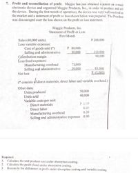 Profit and reconciliation of profit. Maggie has just obtained a patent on a small
electronic device and organized Maggie Products, Inc., in order to produce and sell
the device. During the first month of operations, the device was very well received on
the market and a statement of profit or loss shown below was prepared. The President
was discouraged over the loss shown on the profit or loss statement.
7.
Maggie Products, Inc.
Statement of ProfIt or Loss
First Month
P 200,000
Sales (40,000 units).
Less variable expenses:
Cost of goods sold (*)
Selling and administrative
Contribution margin
Less fixed expeńses:
Manufacturing overhead
Selling and administrative
Net loss
P 80,000
30,000
110,000
90,000
75,000
20,000
95,000
P (5.000)
(* consists of direct materials, direct labor and variable overhead.)
Other datą:
Ünits produced
Units sold
Variable costs per unit:
50,000
40,000
Direct materials
P 1.00
0.80
Direct labor
0.20
Manufacturing overhead
Selling and administrative expenses 0.90
Required:
Calculate the unit product cost under absorption costing.
Calculate the profit (loss) under absorption costing.
Reconcile the difference in profit under absorption costing and variable costing.
1.
2.
3
