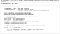 Use the main method as a driver to test your methods. To generate the weather for location at longitude -98.76 and latitude 26.70 for the month of
February do:
java WeatherGenerator111 -98.76 26.7O 3
public static void main (String[] args) {
int number0fRows
= 4001; // Total number of locations
// Total number of 14 columns in file
// File format: longitude, latitude, 12 months of transition probabilities
int number0fColumns =
14;
// Allocate and populate arrays that hold the transition probabilities
double[][] drywet
double[][] wetwet = new double[numberofRows ] [ numberOfColumns];
populateTransitionProbabilitiesArrays (drywet, wetwet, numberofRows);
new double[number0fRows ] [numberOfColumns];
%D
/*** WRITE YOUR CODE BELLOW THIS LINE. DO NOT erase any of the lines above. ***/
// Read command line inputs
double longitute
Double.parseDouble(args[0]);
Double.parseDouble(args[1]);
= Integer.parseInt(args[2]);
double latitude
%3D
int
month
int[] forecast = oneMonthGenerator(longitute, latitude, month, drywet, wetwet);
int drySpell
int wetSpell
lengthofLongestSpell(forecast, DRY);
lengthofLongestSpell(forecast, WET);
%3D
%3D
+ month);
Stdout.println("There are
StdOut.println(drySpell +
+ forecast.length +
days of dry spell.");
days in the forecast for month
for ( int i =
0; i < forecast.length; i++ ) {
// This is the ternary operator. (conditional) ? executed if true : executed if false
String weather =
StdOut.println("Day
WET) ? "Wet"
is forecasted to be
: "Dry";
(forecast[i]
+ (i+1) +
+ weather);
}
}
