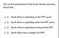 The current performance of the South African economy
shows that...
O A. South Africa is operating on the PPF curve.
B. South Africa is operating within the PPF curve.
O C. South Africa is operating on beyond the PPF.
O D. South Africa has a straight line PPF.
