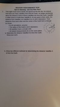 MASTERY PERFORMANCE TASK
Opt #2 Twinning - Did You Plan This?
That night Oscar took a break and gazed up into the sky. He noticed
that there are many satellites that orbit the Earth. He began wondering
3.
about the distance some of these satellites are from the Earth. Satellite
A orbits closer to Earth than Satellite B. At one point in their orbits, the
distance from Satellite A to Satellite B is 21,185.5 kilometers. Their
distances from each other and the center of the Earth form a triangle
as shown.
For all calculations, assume:
• The radius of the Earth is 6371 kilometers.
• All satellites have a circular orbit.
• All related measurements lie on the same plane.
Earth
a. Determine the distance Satellite B is from the Earth.
Show your work.
b. Show two different methods for determining the distance Satellite A
is from the Earth.
