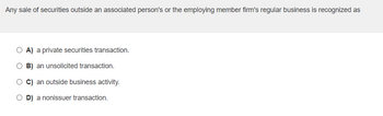 Any sale of securities outside an associated person's or the employing member firm's regular business is recognized as
O A) a private securities transaction.
O B) an unsolicited transaction.
OC) an outside business activity.
OD) a nonissuer transaction.