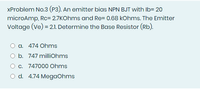 XProblem No.3 (P3). An emitter bias NPN BJT with Ib= 20
microAmp, Rc= 2.7KOhms and Re= 0.68 kOhms. The Emitter
Voltage (Ve) = 2.1. Determine the Base Resistor (Rb).
a. 474 Ohms
b. 747 milliohms
O c. 747000 Ohms
O d. 4.74 MegaOhms
