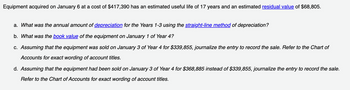 Equipment acquired on January 6 at a cost of $417,390 has an estimated useful life of 17 years and an estimated residual value of $68,805.
a. What was the annual amount of depreciation for the Years 1-3 using the straight-line method of depreciation?
b. What was the book value of the equipment on January 1 of Year 4?
c. Assuming that the equipment was sold on January 3 of Year 4 for $339,855, journalize the entry to record the sale. Refer to the Chart of
Accounts for exact wording of account titles.
d. Assuming that the equipment had been sold on January 3 of Year 4 for $368,885 instead of $339,855, journalize the entry to record the sale.
Refer to the Chart of Accounts for exact wording of account titles.