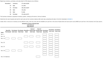 Beginning inventory, purchases, and sales data for DVD players are as follows:
47 units at $64
31 units
58 units at $67
Date
Nov. 1
Nov. 10
Nov. 15
Nov. 20
Nov. 24
November 1
Nov. 30
32 units
9 units
23 units at $71
The business maintains a perpetual inventory system, costing by the last-in, first-out method.
Determine the cost of goods sold sold for each sale and the inventory balance after each sale, presenting the data in the form illustrated in Exhibit 4.
Under LIFO, if units are in inventory at two different costs, enter the units with the HIGHER unit cost first in the Cost of Goods Sold Unit Cost column and LOWER unit cost first in the Inventory Unit Cost column.
Schedule of Cost of Goods Sold
LIFO Method
DVD Players
10
15
20
Nov. 30 Balances
24
Inventory
30
Sale
Purchase
Sale
Sale
Purchase
Cost of
Cost of
Quantity Purchases Purchases Quantity Goods Sold Goods Sold Inventory
Quantity
Purchased Unit Cost Total Cost Sold
Unit Cost
Total Cost
10
0
Unit Cost Total Cost
Inventory Inventory